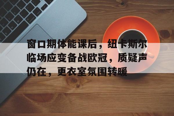 窗口期体能课后，纽卡斯尔临场应变备战欧冠，质疑声仍在，更衣室氛围转暖的简单介绍